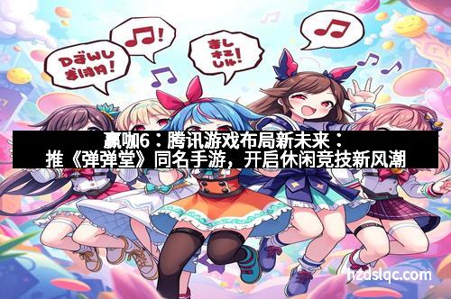 赢咖6：腾讯游戏布局新未来：推《弹弹堂》同名手游，开启休闲竞技新风潮